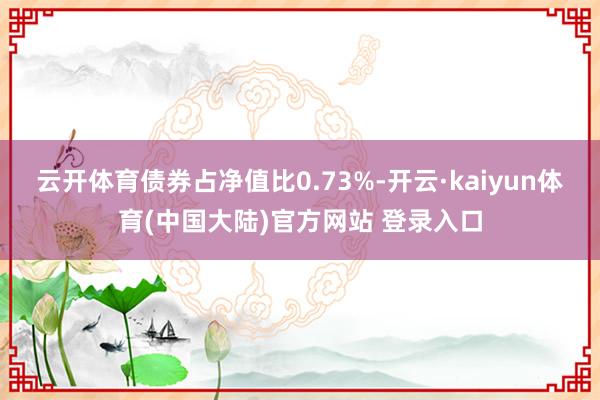 云开体育债券占净值比0.73%-开云·kaiyun体育(中国大陆)官方网站 登录入口