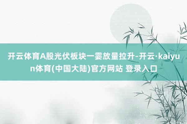 开云体育A股光伏板块一霎放量拉升-开云·kaiyun体育(中国大陆)官方网站 登录入口