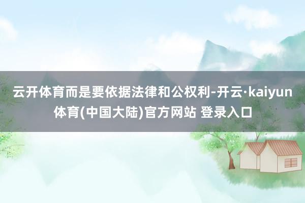 云开体育而是要依据法律和公权利-开云·kaiyun体育(中国大陆)官方网站 登录入口