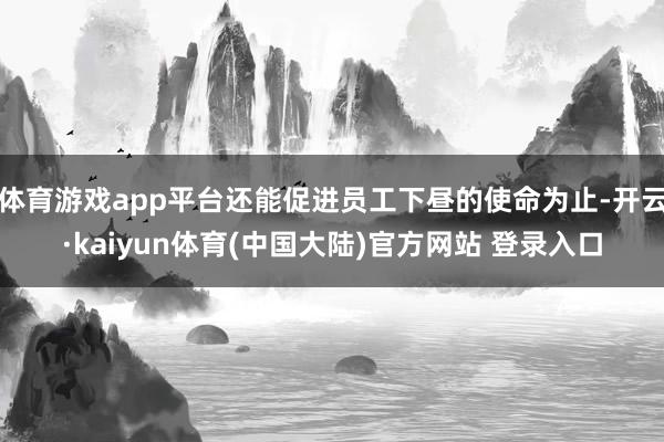 体育游戏app平台还能促进员工下昼的使命为止-开云·kaiyun体育(中国大陆)官方网站 登录入口