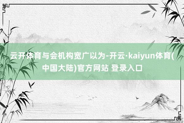 云开体育　　与会机构宽广以为-开云·kaiyun体育(中国大陆)官方网站 登录入口