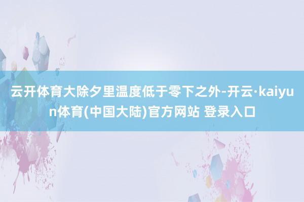 云开体育大除夕里温度低于零下之外-开云·kaiyun体育(中国大陆)官方网站 登录入口