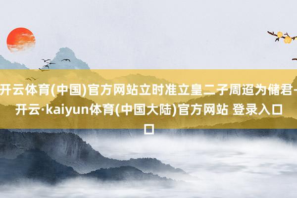开云体育(中国)官方网站立时准立皇二子周迢为储君-开云·kaiyun体育(中国大陆)官方网站 登录入口