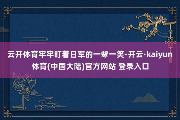 云开体育牢牢盯着日军的一颦一笑-开云·kaiyun体育(中国大陆)官方网站 登录入口