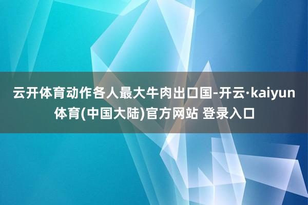 云开体育动作各人最大牛肉出口国-开云·kaiyun体育(中国大陆)官方网站 登录入口