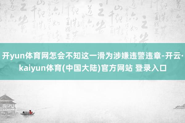 开yun体育网怎会不知这一滑为涉嫌违警违章-开云·kaiyun体育(中国大陆)官方网站 登录入口