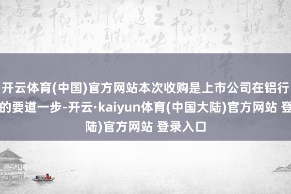 开云体育(中国)官方网站本次收购是上市公司在铝行业发展的要道一步-开云·kaiyun体育(中国大陆)官方网站 登录入口