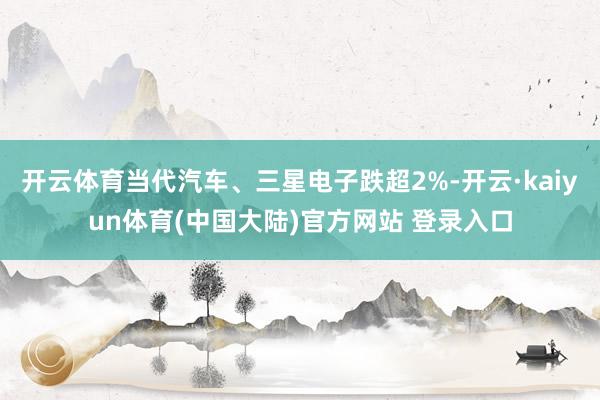 开云体育当代汽车、三星电子跌超2%-开云·kaiyun体育(中国大陆)官方网站 登录入口
