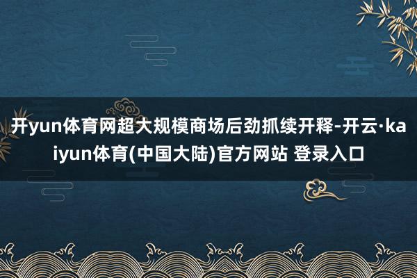 开yun体育网超大规模商场后劲抓续开释-开云·kaiyun体育(中国大陆)官方网站 登录入口