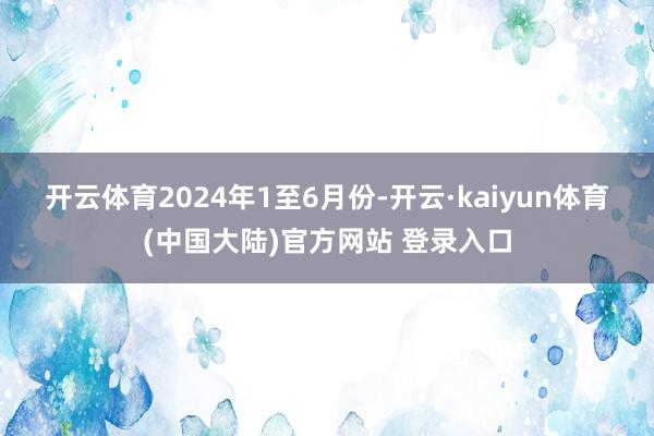开云体育　　2024年1至6月份-开云·kaiyun体育(中国大陆)官方网站 登录入口
