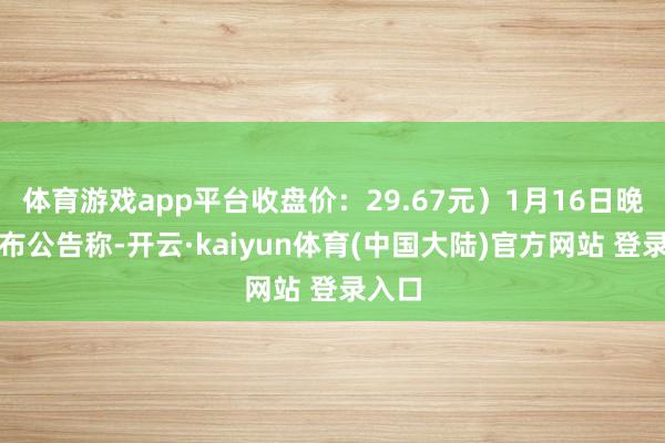体育游戏app平台收盘价：29.67元）1月16日晚间发布公告称-开云·kaiyun体育(中国大陆)官方网站 登录入口