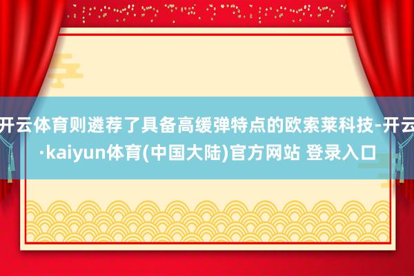 开云体育则遴荐了具备高缓弹特点的欧索莱科技-开云·kaiyun体育(中国大陆)官方网站 登录入口
