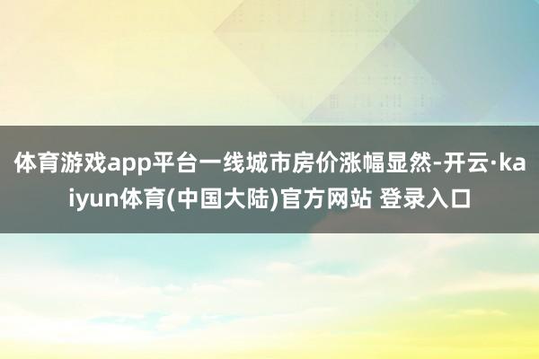 体育游戏app平台一线城市房价涨幅显然-开云·kaiyun体育(中国大陆)官方网站 登录入口