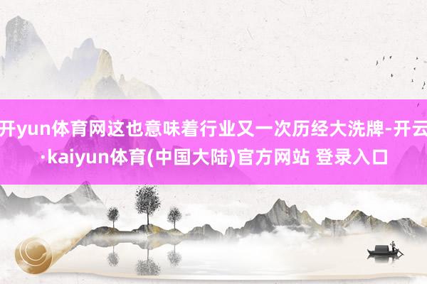 开yun体育网这也意味着行业又一次历经大洗牌-开云·kaiyun体育(中国大陆)官方网站 登录入口