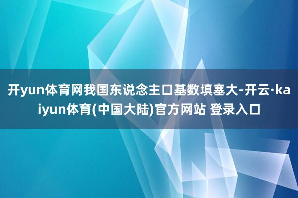 开yun体育网我国东说念主口基数填塞大-开云·kaiyun体育(中国大陆)官方网站 登录入口