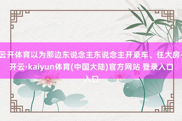 云开体育以为那边东说念主东说念主开豪车、住大房-开云·kaiyun体育(中国大陆)官方网站 登录入口