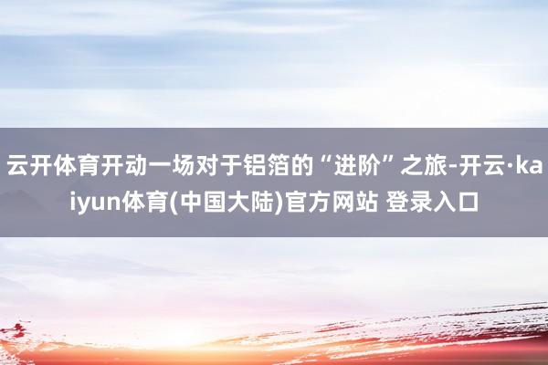 云开体育开动一场对于铝箔的“进阶”之旅-开云·kaiyun体育(中国大陆)官方网站 登录入口