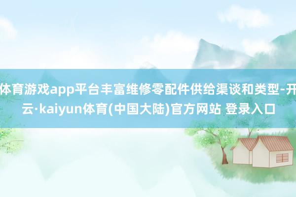 体育游戏app平台丰富维修零配件供给渠谈和类型-开云·kaiyun体育(中国大陆)官方网站 登录入口