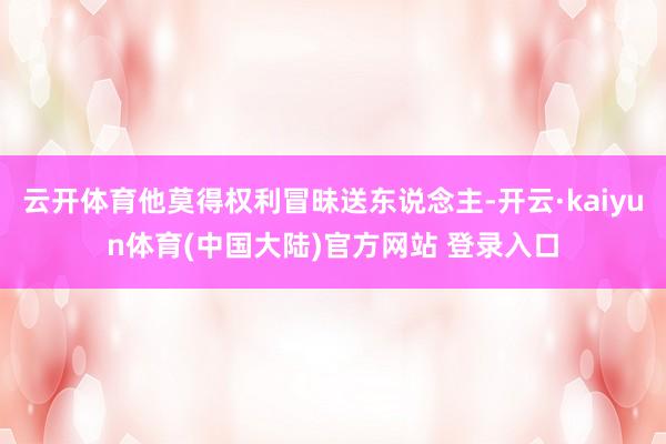 云开体育他莫得权利冒昧送东说念主-开云·kaiyun体育(中国大陆)官方网站 登录入口
