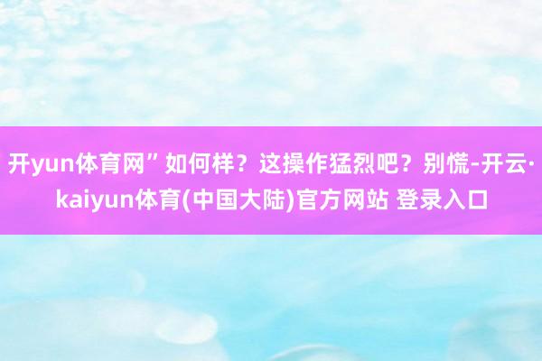 开yun体育网”如何样？这操作猛烈吧？别慌-开云·kaiyun体育(中国大陆)官方网站 登录入口