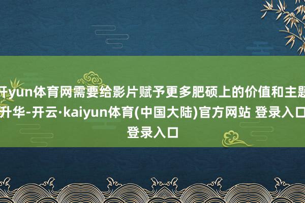 开yun体育网需要给影片赋予更多肥硕上的价值和主题升华-开云·kaiyun体育(中国大陆)官方网站 登录入口