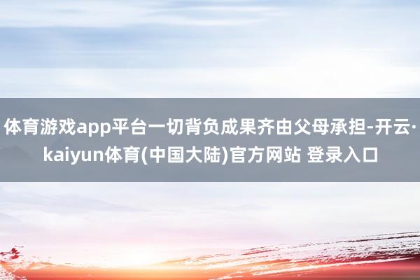 体育游戏app平台一切背负成果齐由父母承担-开云·kaiyun体育(中国大陆)官方网站 登录入口
