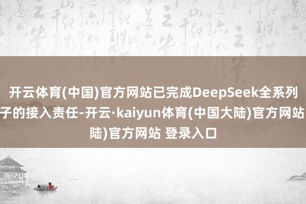 开云体育(中国)官方网站已完成DeepSeek全系列大言语模子的接入责任-开云·kaiyun体育(中国大陆)官方网站 登录入口