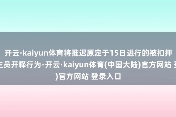 开云·kaiyun体育将推迟原定于15日进行的被扣押东说念主员开释行为-开云·kaiyun体育(中国大陆)官方网站 登录入口