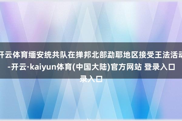 开云体育缅安统共队在掸邦北部勐耶地区接受王法活动-开云·kaiyun体育(中国大陆)官方网站 登录入口