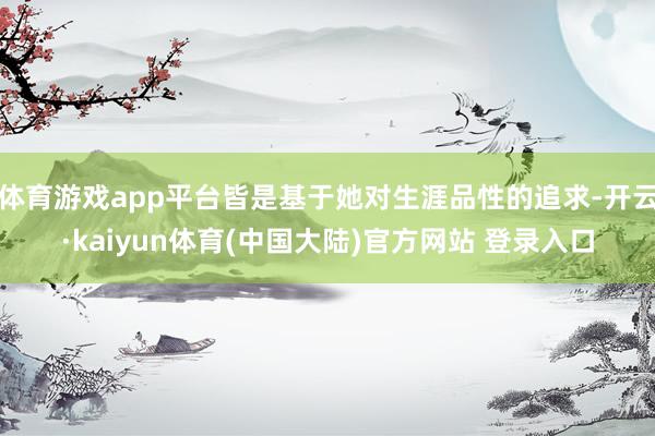 体育游戏app平台皆是基于她对生涯品性的追求-开云·kaiyun体育(中国大陆)官方网站 登录入口