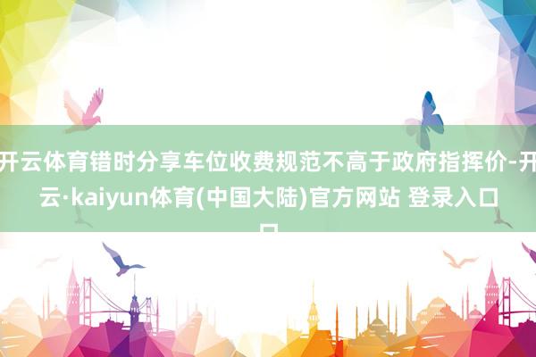 开云体育错时分享车位收费规范不高于政府指挥价-开云·kaiyun体育(中国大陆)官方网站 登录入口