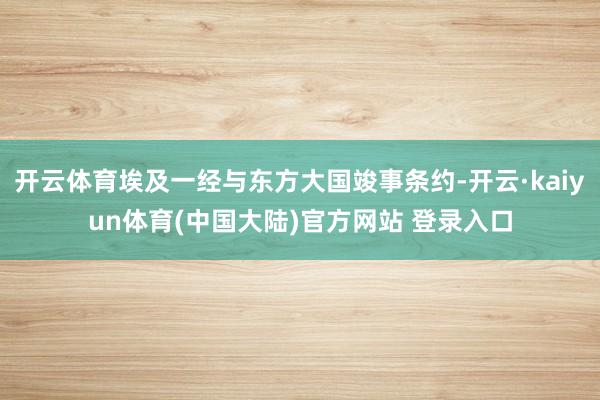 开云体育埃及一经与东方大国竣事条约-开云·kaiyun体育(中国大陆)官方网站 登录入口