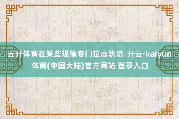 云开体育在某些规模专门拉高轨范-开云·kaiyun体育(中国大陆)官方网站 登录入口