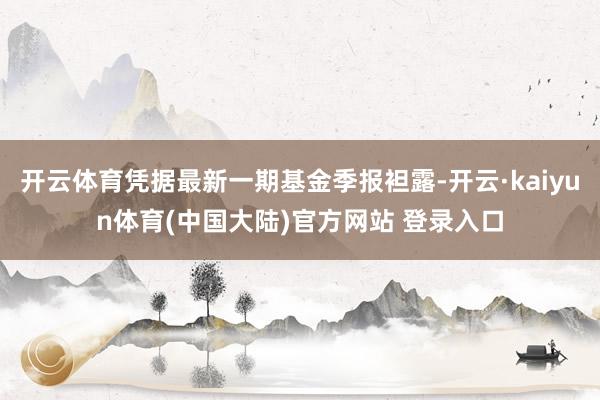 开云体育凭据最新一期基金季报袒露-开云·kaiyun体育(中国大陆)官方网站 登录入口
