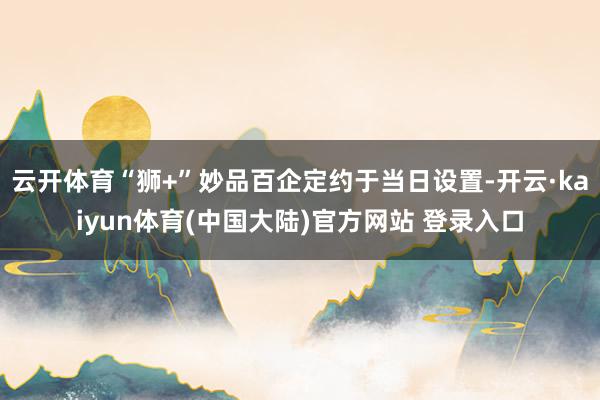 云开体育“狮+”妙品百企定约于当日设置-开云·kaiyun体育(中国大陆)官方网站 登录入口