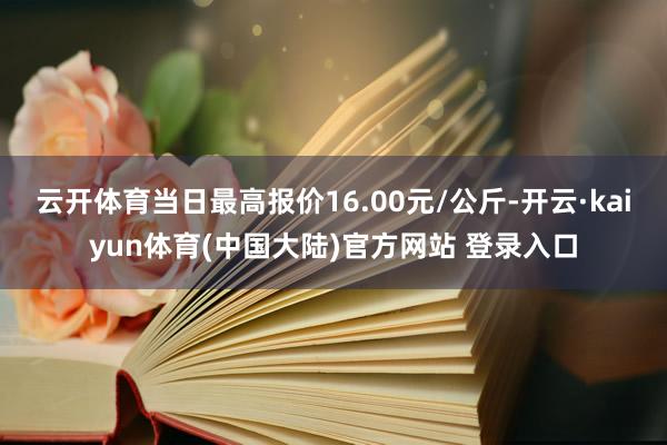云开体育当日最高报价16.00元/公斤-开云·kaiyun体育(中国大陆)官方网站 登录入口