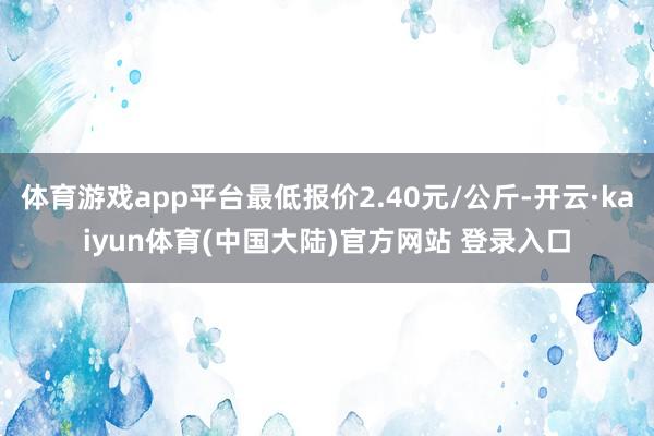 体育游戏app平台最低报价2.40元/公斤-开云·kaiyun体育(中国大陆)官方网站 登录入口