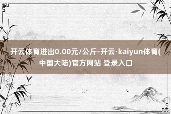 开云体育进出0.00元/公斤-开云·kaiyun体育(中国大陆)官方网站 登录入口