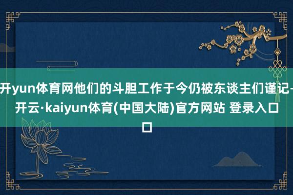 开yun体育网他们的斗胆工作于今仍被东谈主们谨记-开云·kaiyun体育(中国大陆)官方网站 登录入口