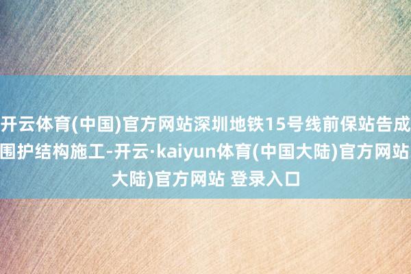 开云体育(中国)官方网站深圳地铁15号线前保站告成完成主体围护结构施工-开云·kaiyun体育(中国大陆)官方网站 登录入口