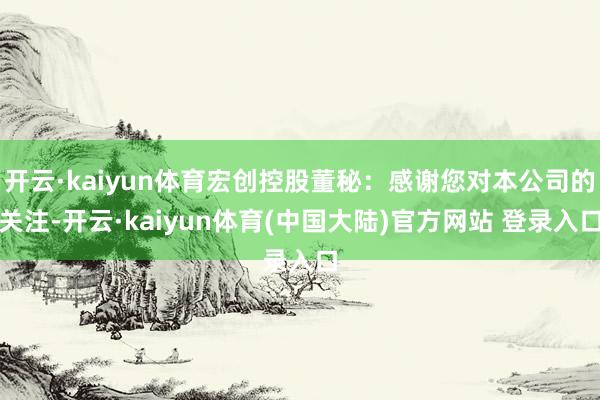 开云·kaiyun体育宏创控股董秘：感谢您对本公司的关注-开云·kaiyun体育(中国大陆)官方网站 登录入口