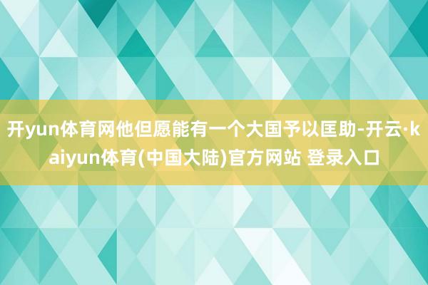 开yun体育网他但愿能有一个大国予以匡助-开云·kaiyun体育(中国大陆)官方网站 登录入口