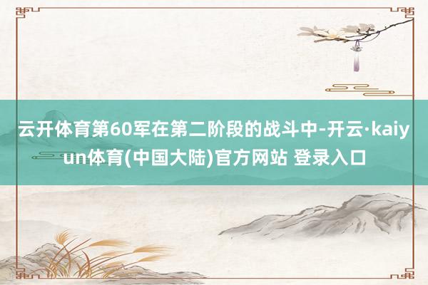 云开体育第60军在第二阶段的战斗中-开云·kaiyun体育(中国大陆)官方网站 登录入口