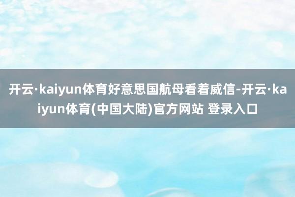 开云·kaiyun体育好意思国航母看着威信-开云·kaiyun体育(中国大陆)官方网站 登录入口