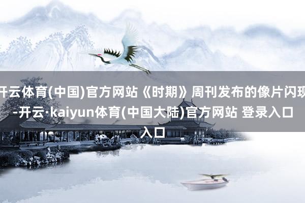 开云体育(中国)官方网站《时期》周刊发布的像片闪现-开云·kaiyun体育(中国大陆)官方网站 登录入口