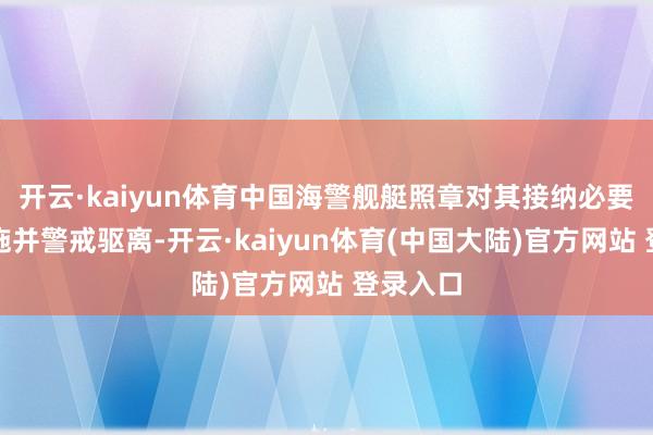 开云·kaiyun体育中国海警舰艇照章对其接纳必要管控设施并警戒驱离-开云·kaiyun体育(中国大陆)官方网站 登录入口