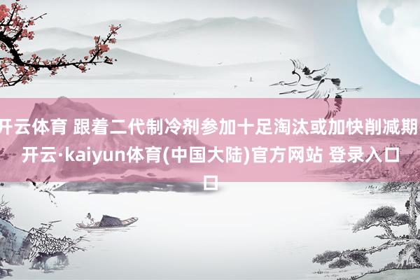开云体育 跟着二代制冷剂参加十足淘汰或加快削减期-开云·kaiyun体育(中国大陆)官方网站 登录入口