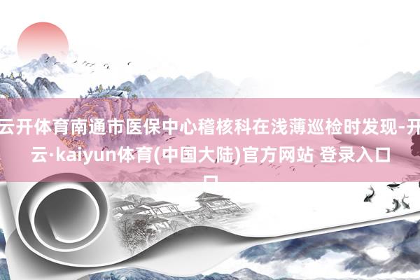 云开体育南通市医保中心稽核科在浅薄巡检时发现-开云·kaiyun体育(中国大陆)官方网站 登录入口