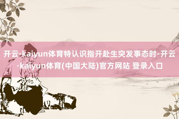 开云·kaiyun体育特认识指开赴生突发事态时-开云·kaiyun体育(中国大陆)官方网站 登录入口