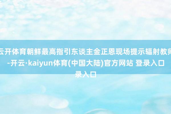 云开体育朝鲜最高指引东谈主金正恩现场提示辐射教师-开云·kaiyun体育(中国大陆)官方网站 登录入口